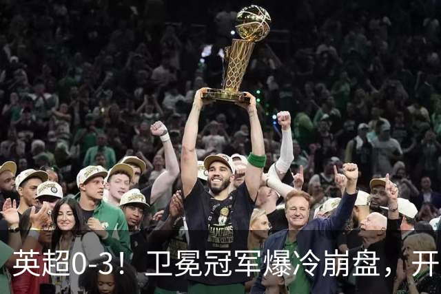 英超0-3！卫冕冠军爆冷崩盘，开局7连胜终结+丢榜首，123年神迹作古